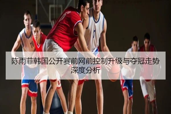 陈雨菲韩国公开赛前网前控制升级与夺冠走势深度分析