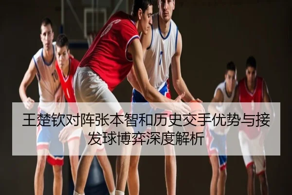 王楚钦对阵张本智和历史交手优势与接发球博弈深度解析